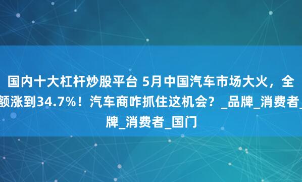 国内十大杠杆炒股平台 5月中国汽车市场大火，全球份额涨到34.7%！汽车商咋抓住这机会？_品牌_消费者_国门