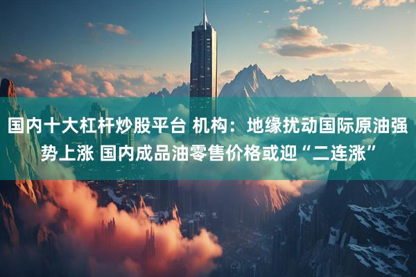 国内十大杠杆炒股平台 机构：地缘扰动国际原油强势上涨 国内成品油零售价格或迎“二连涨”