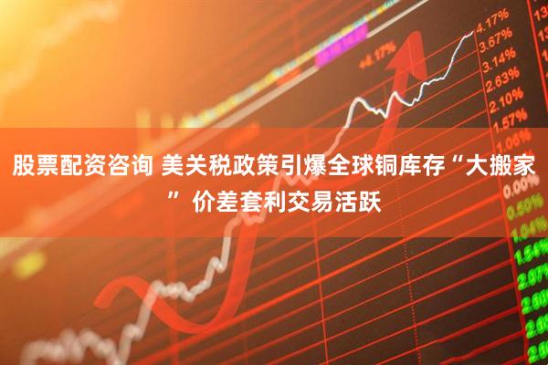 股票配资咨询 美关税政策引爆全球铜库存“大搬家” 价差套利交易活跃