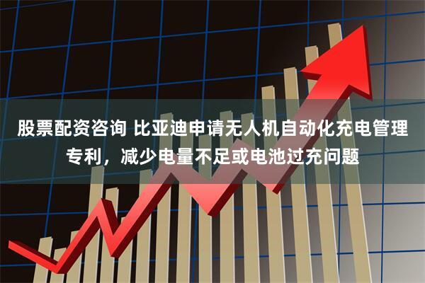 股票配资咨询 比亚迪申请无人机自动化充电管理专利，减少电量不足或电池过充问题