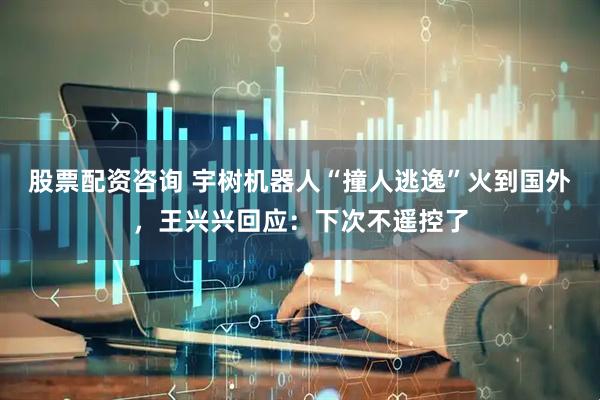股票配资咨询 宇树机器人“撞人逃逸”火到国外，王兴兴回应：下次不遥控了