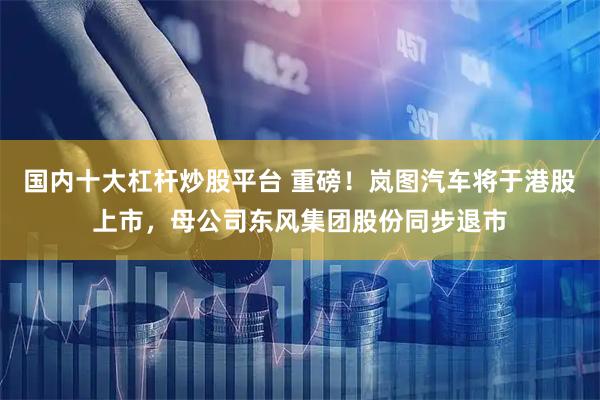 国内十大杠杆炒股平台 重磅！岚图汽车将于港股上市，母公司东风集团股份同步退市
