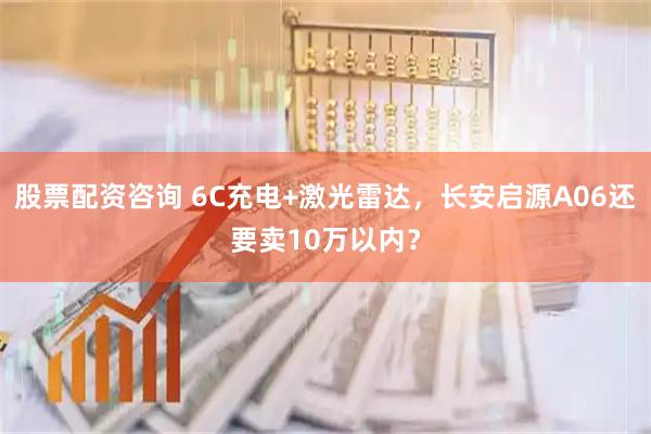 股票配资咨询 6C充电+激光雷达，长安启源A06还要卖10万以内？