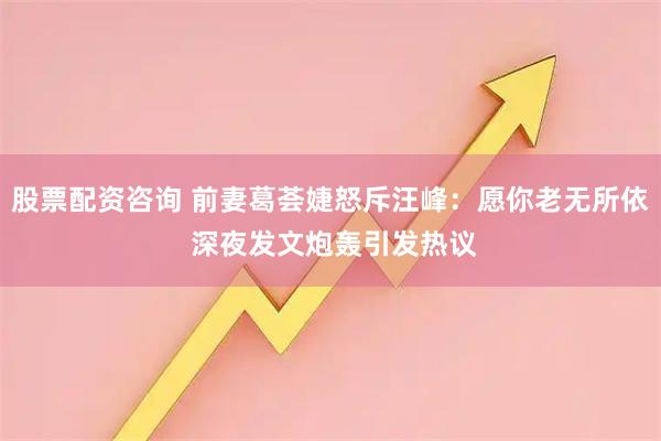 股票配资咨询 前妻葛荟婕怒斥汪峰：愿你老无所依 深夜发文炮轰引发热议