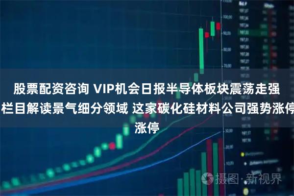 股票配资咨询 VIP机会日报半导体板块震荡走强 栏目解读景气细分领域 这家碳化硅材料公司强势涨停