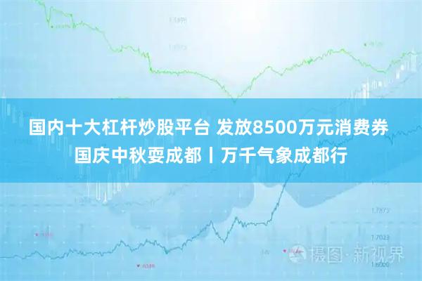 国内十大杠杆炒股平台 发放8500万元消费券 国庆中秋耍成都丨万千气象成都行