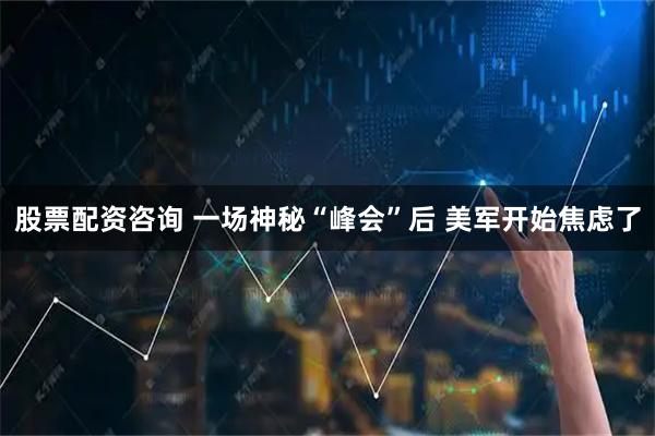 股票配资咨询 一场神秘“峰会”后 美军开始焦虑了