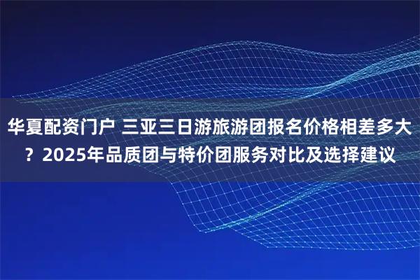 华夏配资门户 三亚三日游旅游团报名价格相差多大？2025年品质团与特价团服务对比及选择建议