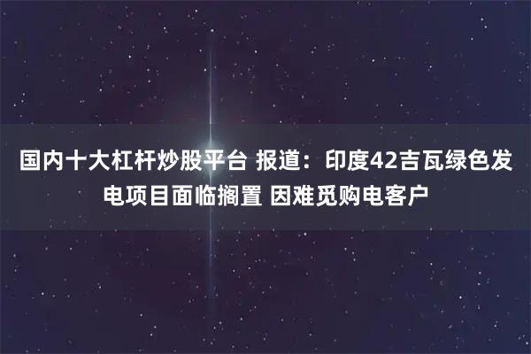 国内十大杠杆炒股平台 报道：印度42吉瓦绿色发电项目面临搁置 因难觅购电客户