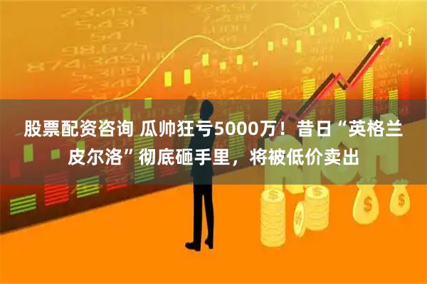 股票配资咨询 瓜帅狂亏5000万！昔日“英格兰皮尔洛”彻底砸手里，将被低价卖出