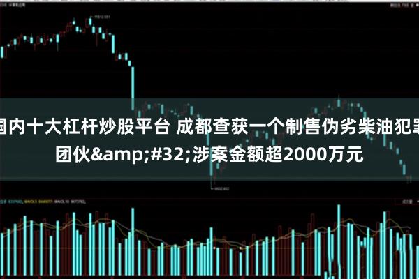 国内十大杠杆炒股平台 成都查获一个制售伪劣柴油犯罪团伙 涉案金额超2000万元