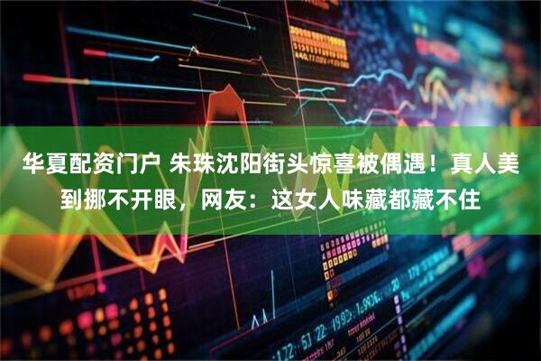 华夏配资门户 朱珠沈阳街头惊喜被偶遇！真人美到挪不开眼，网友：这女人味藏都藏不住